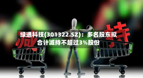 绿通科技(301322.SZ)：多名股东拟合计减持不超过3%股份