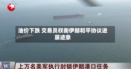 油价下跌 交易员权衡伊朗和平协议进展迹象