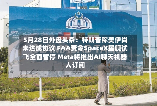 5月28日外盘头条：特朗普称美伊尚未达成协议 FAA责令SpaceX星舰试飞全面暂停 Meta将推出AI聊天机器人订阅