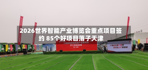 2026世界智能产业博览会重点项目签约 85个好项目落子天津