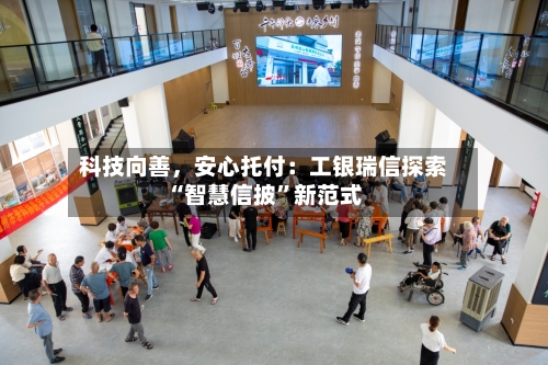 科技向善	，安心托付：工银瑞信探索“智慧信披”新范式-第2张图片