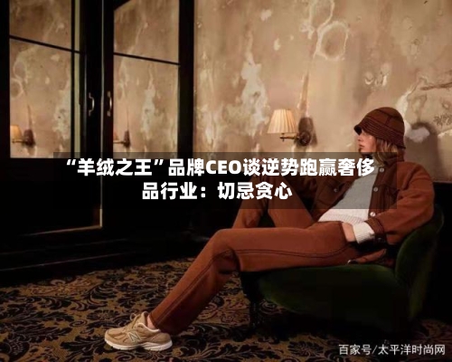 “羊绒之王	”品牌CEO谈逆势跑赢奢侈品行业：切忌贪心-第3张图片