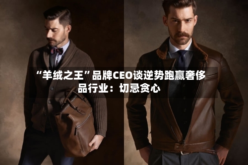 “羊绒之王”品牌CEO谈逆势跑赢奢侈品行业：切忌贪心-第2张图片