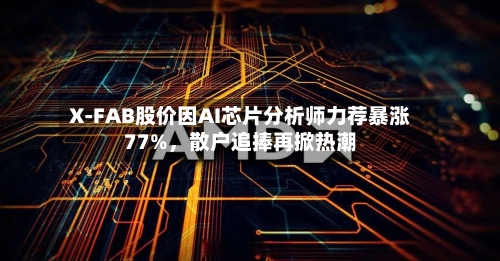 X-FAB股价因AI芯片分析师力荐暴涨77%，散户追捧再掀热潮-第2张图片