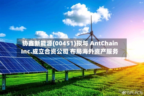 协鑫新能源(00451)拟与 AntChain Inc.成立合资公司 布局海外资产服务