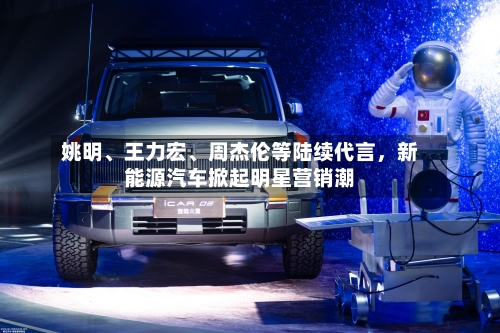姚明、王力宏、周杰伦等陆续代言，新能源汽车掀起明星营销潮