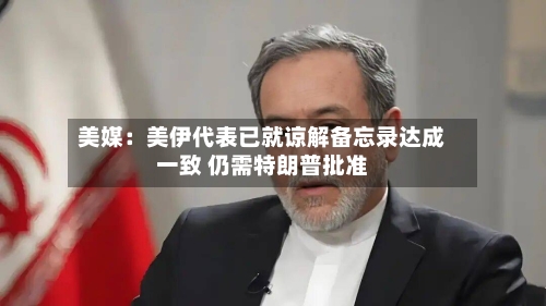 美媒:美伊代表已就谅解备忘录达成一致 仍需特朗普批准-第2张图片
